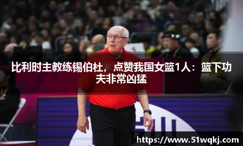 比利时主教练锡伯杜，点赞我国女篮1人：篮下功夫非常凶猛