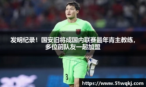 发明纪录！国安旧将成国内联赛最年青主教练，多位前队友一起加盟